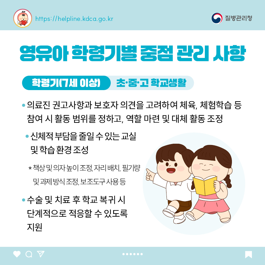 유아 학령기별 중점 관리 사항 <학령기(7세 이상)> 초&middot;중&middot;고 학교생활 - 의료진 권고사항과 보호자 의견을 고려하여 체육, 체험학습 등 참여 시 활동 범위를 정하고, 역할 마련 및 대체 활동 조정 - 신체적 부담을 줄일 수 있는 교실 및 학습 환경 조성   * 책상 및 의자 높이 조정, 자리 배치, 필기량 및 과제 방식 조정, 보조도구 사용 등 - 수술 및 치료 후 학교 복귀 시 단계적으로 적응할 수 있도록 지원